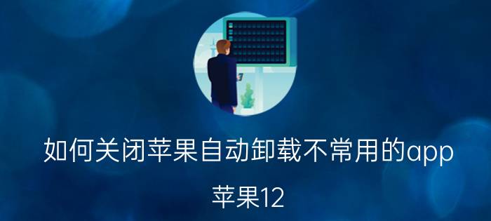 如何关闭苹果自动卸载不常用的app 苹果12.4系统怎么删除app？